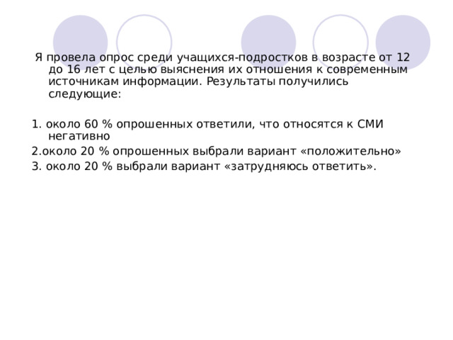  Я провела опрос среди учащихся-подростков в возрасте от 12 до 16 лет с целью выяснения их отношения к современным источникам информации. Результаты получились следующие: 1. около 60 % опрошенных ответили, что относятся к СМИ негативно 2.около 20 % опрошенных выбрали вариант «положительно» 3. около 20 % выбрали вариант «затрудняюсь ответить». 