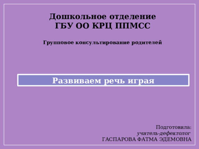 Дошкольное отделение  ГБУ ОО КРЦ ППМСС   Групповое консультирование родителей   Развиваем речь играя Подготовила: учитель-дефектолог  ГАСПАРОВА ФАТМА ЭДЕМОВНА 
