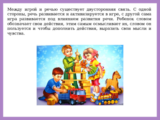 Между игрой и речью существует двусторонняя связь. С одной стороны, речь развивается и активизируется в игре, с другой сама игра развивается под влиянием развития речи. Ребенок словом обозначает свои действия, этим самым осмысливает их, словом он пользуется и чтобы дополнить действия, выразить свои мысли и чувства. 