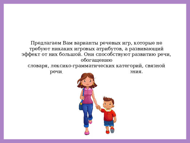Предлагаем Вам варианты речевых игр, которые не требуют никаких игровых атрибутов, а развивающий эффект от них большой. Они способствуют развитию речи, обогащению словаря, лексико-грамматических категорий, связной речи, внимания, памяти, мышления. 