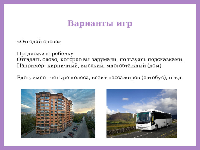 Варианты игр «Отгадай слово». Предложите ребенку Отгадать слово, которое вы задумали, пользуясь подсказками. Например: кирпичный, высокий, многоэтажный (дом). Едет, имеет четыре колеса, возит пассажиров (автобус), и т.д. 