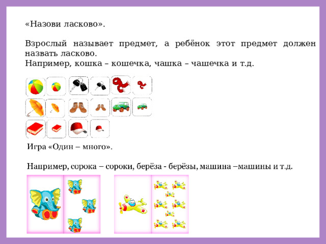 «Назови ласково». Взрослый называет предмет, а ребёнок этот предмет должен назвать ласково. Например, кошка – кошечка, чашка – чашечка и т.д. 