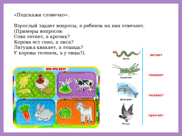 «Подскажи словечко». Взрослый задает вопросы, а ребенок на них отвечает. (Примеры вопросов: Сова летает, а кролик? Корова ест сено, а лиса? Лягушка квакает, а лошадь? У коровы теленок, а у овцы?). 