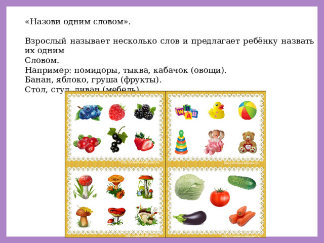 «Назови одним словом». Взрослый называет несколько слов и предлагает ребёнку назвать их одним Словом. Например: помидоры, тыква, кабачок (овощи). Банан, яблоко, груша (фрукты). Стол, стул, диван (мебель). 