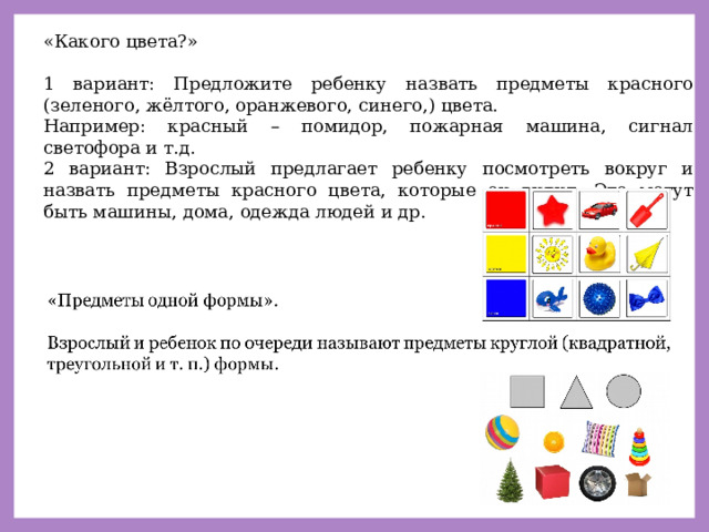 «Какого цвета?» 1 вариант: Предложите ребенку назвать предметы красного (зеленого, жёлтого, оранжевого, синего,) цвета. Например: красный – помидор, пожарная машина, сигнал светофора и т.д. 2 вариант: Взрослый предлагает ребенку посмотреть вокруг и назвать предметы красного цвета, которые он видит. Это могут быть машины, дома, одежда людей и др. 