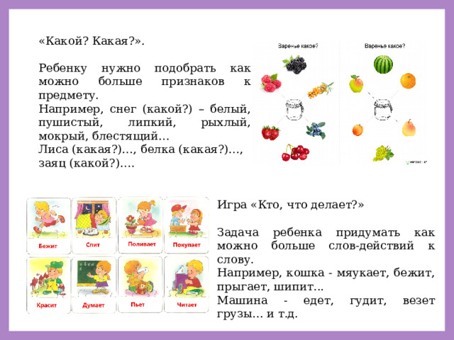 «Какой? Какая?». Ребенку нужно подобрать как можно больше признаков к предмету. Например, снег (какой?) – белый, пушистый, липкий, рыхлый, мокрый, блестящий… Лиса (какая?)…, белка (какая?)…, заяц (какой?)…. Игра «Кто, что делает?» Задача ребенка придумать как можно больше слов-действий к слову. Например, кошка - мяукает, бежит, прыгает, шипит... Машина - едет, гудит, везет грузы... и т.д. 