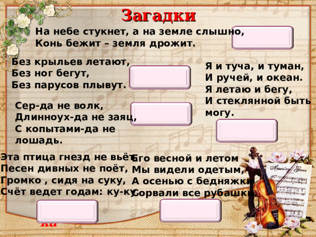 Загадки На небе стукнет, а на земле слышно,  Конь бежит – земля дрожит. Гроза Без крыльев летают,  Без ног бегут,  Без парусов плывут. Я и туча, и туман,  И ручей, и океан.  Я летаю и бегу,  И стеклянной быть могу. Облака Сер-да не волк,  Длинноух-да не заяц,  С копытами-да не лошадь. Осёл Вода Эта птица гнезд не вьёт,  Песен дивных не поёт,  Громко , сидя на суку,  Счёт ведет годам : ку-ку. Его весной и летом  Мы видели одетым,  А осенью с бедняжки  Сорвали все рубашки. Кукушка Лес 