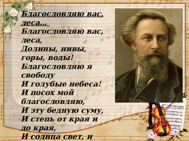 Благословляю вас, леса…  Благословляю вас, леса,  Долины, нивы, горы, воды!  Благословляю я свободу  И голубые небеса!  И посох мой благословляю,  И эту бедную суму,  И степь от края и до края,  И солнца свет, и ночи тьму ! А. К. Толстой 