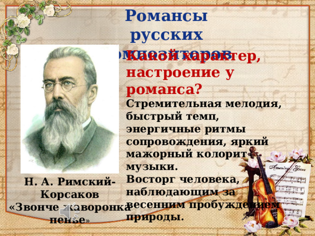 Романсы русских композиторов Какой характер, настроение у романса? Стремительная мелодия, быстрый темп, энергичные ритмы сопровождения, яркий мажорный колорит музыки. Восторг человека, наблюдающим за весенним пробуждением природы. Н. А. Римский-Корсаков «Звонче жаворонка пенье » 