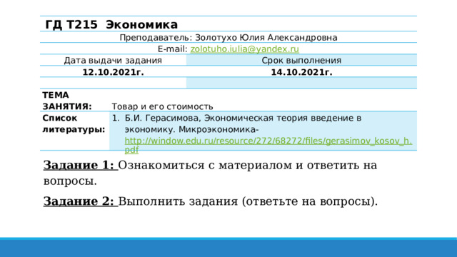 ГД Т215 Экономика Преподаватель: Золотухо Юлия Александровна E-mail: zolotuho.iulia@yandex.ru Дата выдачи задания 12.10.2021г.   Срок выполнения ТЕМА ЗАНЯТИЯ: 14.10.2021г. Список литературы:   Товар и его стоимость   Б.И. Герасимова, Экономическая теория введение в экономику. Микроэкономика- http://window.edu.ru/resource/272/68272/files/gerasimov_kosov_h.pdf Задание 1: Ознакомиться с материалом и ответить на вопросы. Задание 2: Выполнить задания (ответьте на вопросы). 