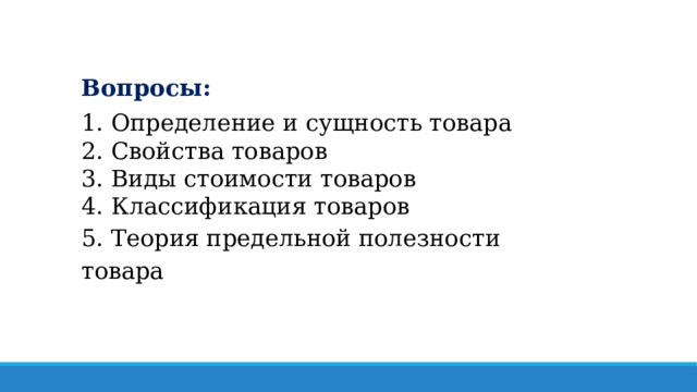 Вопросы: 1. Определение и сущность товара 2. Свойства товаров 3. Виды стоимости товаров 4. Классификация товаров 5. Теория предельной полезности товара 