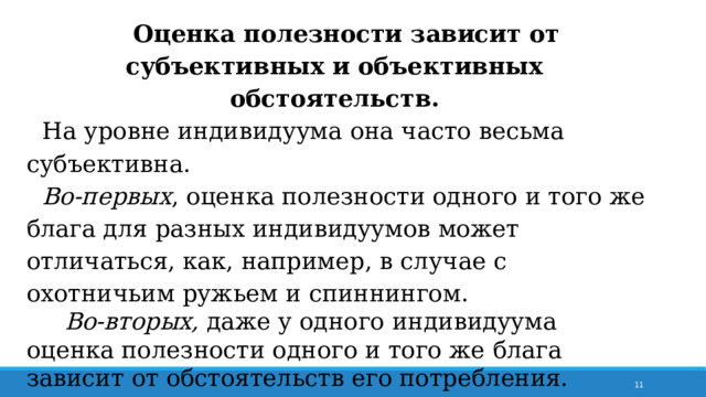Оценка полезности зависит от субъективных и объективных обстоятельств. На уровне индивидуума она часто весьма субъективна. Во-первых , оценка полезности одного и того же блага для разных индивидуумов может отличаться, как, например, в случае с охотничьим ружьем и спиннингом.  Во-вторых, даже у одного индивидуума оценка полезности одного и того же блага зависит от обстоятельств его потребления. 7 
