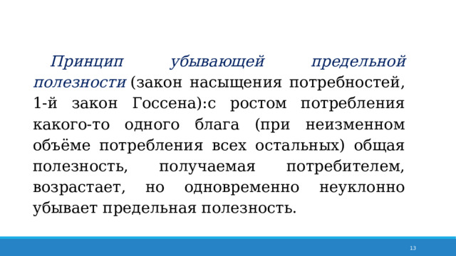 Принцип убывающей предельной полезности  (закон насыщения потребностей, 1-й закон Госсена):с ростом потребления какого-то одного блага (при неизменном объёме потребления всех остальных) общая полезность, получаемая потребителем, возрастает, но одновременно неуклонно убывает предельная полезность. 7 