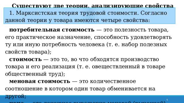 Существуют две теории, анализирующие свойства товара. 1. Марксистская теория трудовой стоимости. Согласно данной теории у товара имеются четыре свойства: потребительная стоимость — это полезность товара, его практическое назначение, способность удовлетворять ту или иную потребность человека (т. е. набор полезных свойств товара); стоимость — это то, во что обходятся производство товара и его реализация (т. е. овеществленный в товаре общественный труд); меновая стоимость — это количественное соотношение в котором один товар обменивается на другой; цена — это денежное выражение меновой (рыночной) стоимости товара.  