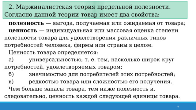2. Маржиналистская теория предельной полезности. Согласно данной теории товар имеет два свойства: полезность — выгода, получаемая или ожидаемая от товара; ценность — индивидуальная или массовая оценка степени полезности товара для удовлетворения различных типов потребностей человека, фирмы или страны в целом. Ценность товара определяется: а)         универсальностью, т. е. тем, насколько широк круг потребностей, удовлетворяемых товаром; б)         значимостью для потребителей этих потребностей; в)         редкостью товара или сложностью его получения. Чем  больше запасы товара, тем ниже полезность и, следовательно, ценность каждой следующей единицы товара.  