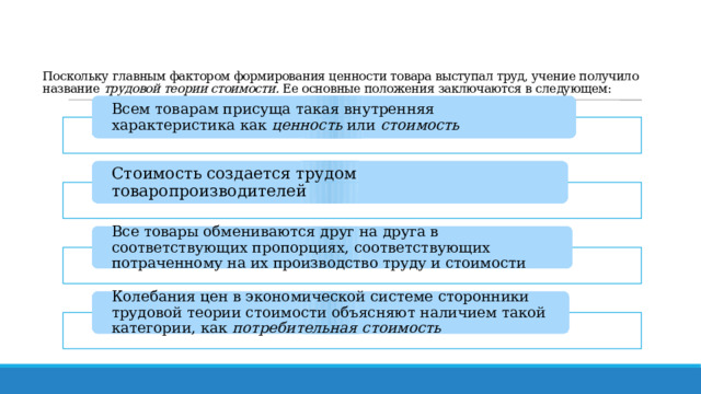    Поскольку главным фактором формирования ценности товара выступал труд, учение получило название  трудовой теории стоимости.  Ее основные положения заключаются в следующем:   Всем товарам присуща такая внутренняя характеристика как  ценность  или  стоимость Стоимость создается трудом товаропроизводителей Все товары обмениваются друг на друга в соответствующих пропорциях, соответствующих потраченному на их производство труду и стоимости Колебания цен в экономической системе сторонники трудовой теории стоимости объясняют наличием такой категории, как  потребительная стоимость 