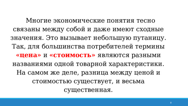 Многие экономические понятия тесно связаны между собой и даже имеют сходные значения. Это вызывает небольшую путаницу. Так, для большинства потребителей термины «цена» и «стоимость» являются разными названиями одной товарной характеристики. На самом же деле, разница между ценой и стоимостью существует, и весьма существенная. 7 