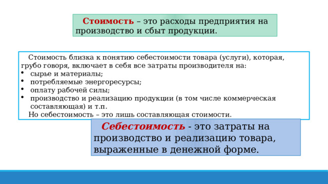 Стоимость – это расходы предприятия на производство и сбыт продукции. Стоимость близка к понятию себестоимости товара (услуги), которая, грубо говоря, включает в себя все затраты производителя на: сырье и материалы; потребляемые энергоресурсы; оплату рабочей силы; производство и реализацию продукции (в том числе коммерческая составляющая) и т.п. Но себестоимость – это лишь составляющая стоимости. Себестоимость   - это затраты на производство и реализацию товара, выраженные в денежной форме.  