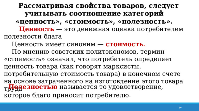  Рассматривая свойства товаров, следует учитывать соотношение категорий «ценность», «стоимость», «полезность».  Ценность  — это денежная оценка потребителем полезности блага  Ценность имеет синоним —  стоимость .   По мнению советских политэкономов, термин «стоимость» означал, что потребитель определяет ценность товара (как говорят марксисты, потребительную стоимость товара) в конечном счете на основе затраченного на изготовление этого товара труда Полезностью  называется то удовлетворение, которое благо приносит потребителю. 7 