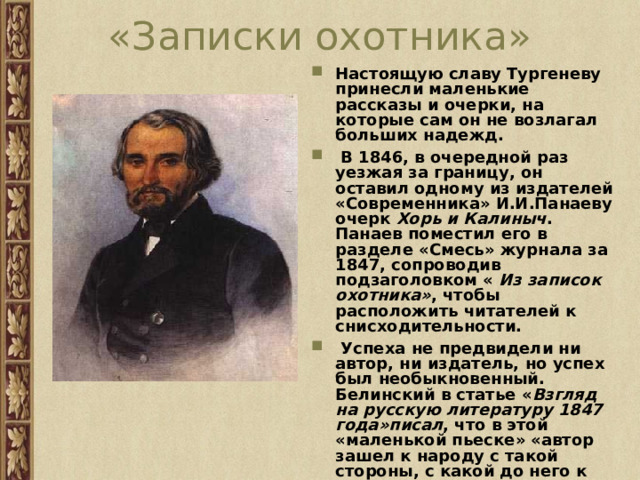 «Записки охотника» Настоящую славу Тургеневу принесли маленькие рассказы и очерки, на которые сам он не возлагал больших надежд.  В 1846, в очередной раз уезжая за границу, он оставил одному из издателей «Современника» И.И.Панаеву очерк Хорь и Калиныч . Панаев поместил его в разделе «Смесь» журнала за 1847, сопроводив подзаголовком « Из записок охотника» , чтобы расположить читателей к снисходительности.  Успеха не предвидели ни автор, ни издатель, но успех был необыкновенный. Белинский в статье « Взгляд на русскую литературу 1847 года»писал , что в этой «маленькой пьеске» «автор зашел к народу с такой стороны, с какой до него к нему еще никто не заходил». 