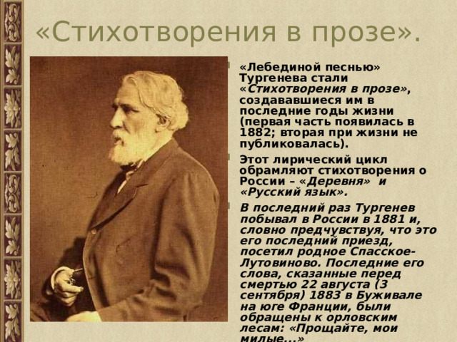 «Стихотворения в прозе». «Лебединой песнью» Тургенева стали « Стихотворения в прозе» , создававшиеся им в последние годы жизни (первая часть появилась в 1882; вторая при жизни не публиковалась). Этот лирический цикл обрамляют стихотворения о России – « Деревня»  и «Русский язык». В последний раз Тургенев побывал в России в 1881 и, словно предчувствуя, что это его последний приезд, посетил родное Спасское-Лутовиново. Последние его слова, сказанные перед смертью 22 августа (3 сентября) 1883 в Буживале на юге Франции, были обращены к орловским лесам: «Прощайте, мои милые...»  