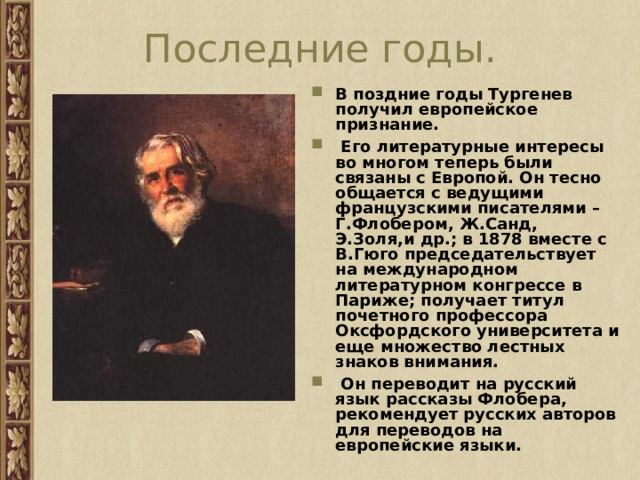 Последние годы. В поздние годы Тургенев получил европейское признание.  Его литературные интересы во многом теперь были связаны с Европой. Он тесно общается с ведущими французскими писателями – Г.Флобером, Ж.Санд, Э.Золя,и др.; в 1878 вместе с В.Гюго председательствует на международном литературном конгрессе в Париже; получает титул почетного профессора Оксфордского университета и еще множество лестных знаков внимания.  Он переводит на русский язык рассказы Флобера, рекомендует русских авторов для переводов на европейские языки. 