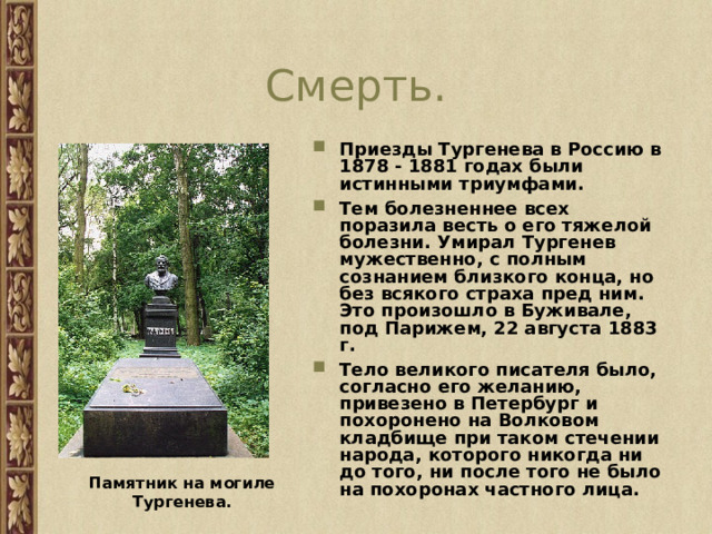 Смерть. Приезды Тургенева в Россию в 1878 - 1881 годах были истинными триумфами. Тем болезненнее всех поразила весть о его тяжелой болезни. Умирал Тургенев мужественно, с полным сознанием близкого конца, но без всякого страха пред ним. Это произошло в Буживале, под Парижем, 22 августа 1883 г. Тело великого писателя было, согласно его желанию, привезено в Петербург и похоронено на Волковом кладбище при таком стечении народа, которого никогда ни до того, ни после того не было на похоронах частного лица.     Памятник на могиле Тургенева. 
