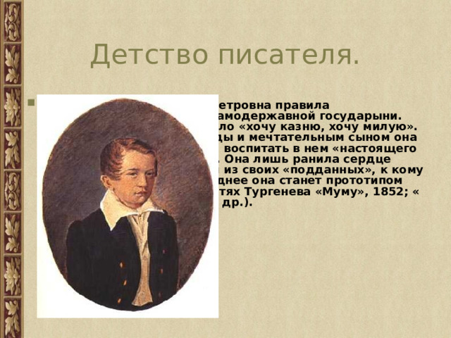 Детство писателя. Мать Тургенева Варвара Петровна правила «подданными» на манер самодержавной государыни. Любимое ее изречение было «хочу казню, хочу милую». С добродушным от природы и мечтательным сыном она обходилась сурово, желая воспитать в нем «настоящего Лутовинова», но напрасно. Она лишь ранила сердце мальчика, чиня обиды тем из своих «подданных», к кому он успел привязаться (позднее она станет прототипом капризных барынь в повестях Тургенева «Муму», 1852; « Пунин и Бабурин», 1874; и др.). 