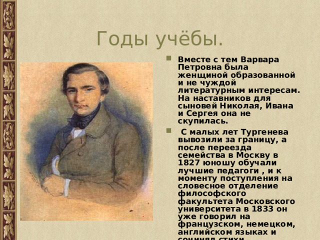 Годы учёбы. Вместе с тем Варвара Петровна была женщиной образованной и не чуждой литературным интересам. На наставников для сыновей Николая, Ивана и Сергея она не скупилась.  С малых лет Тургенева вывозили за границу, а после переезда семейства в Москву в 1827 юношу обучали лучшие педагоги , и к моменту поступления на словесное отделение философского факультета Московского университета в 1833 он уже говорил на французском, немецком, английском языках и сочинял стихи.  