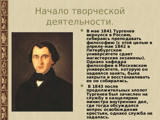 Начало творческой деятельности. В мае 1841 Тургенев вернулся в Россию, собираясь преподавать философию (с этой целью в апреле-мае 1842 в Петербургском университете сдает магистерские экзамены). Однако кафедра философии в Московском университете, которую он надеялся занять, была закрыта и восстанавливать ее не собирались.  В 1843 после продолжительных хлопот Тургенев был зачислен на службу в канцелярию министра внутренних дел, где тогда обсуждался вопрос освобождения крестьян, однако служба не задалась. 