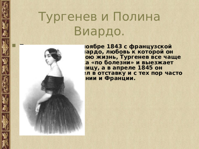 Тургенев и Полина Виардо. Познакомившись в ноябре 1843 с французской певицей Полиной Виардо, любовь к которой он пронёс через всю свою жизнь, Тургенев все чаще испрашивает отпуска «по болезни» и выезжает вслед за ней за границу, а в апреле 1845 он окончательно вышел в отставку и с тех пор часто стал бывать в Германии и Франции. 