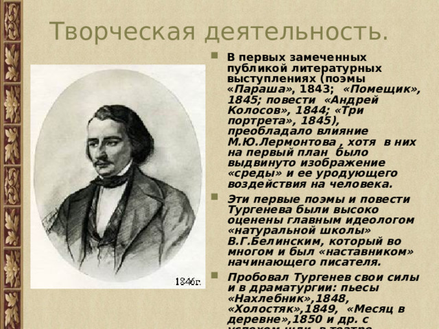 Творческая деятельность. В первых замеченных публикой литературных выступлениях (поэмы « Параша» , 1843; «Помещик», 1845; повести «Андрей Колосов», 1844; «Три портрета», 1845), преобладало влияние М.Ю.Лермонтова , хотя в них на первый план было выдвинуто изображение «среды» и ее уродующего воздействия на человека. Эти первые поэмы и повести Тургенева были высоко оценены главным идеологом «натуральной школы» В.Г.Белинским, который во многом и был «наставником» начинающего писателя. Пробовал Тургенев свои силы и в драматургии: пьесы «Нахлебник»,1848, «Холостяк»,1849, «Месяц в деревне»,1850 и др. с успехом шли в театре. 
