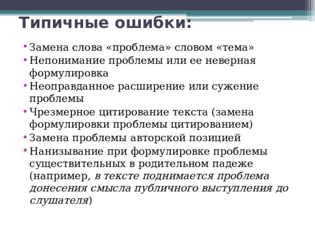 Типичные ошибки: Замена слова «проблема» словом «тема» Непонимание проблемы или ее неверная формулировка Неоправданное расширение или сужение проблемы Чрезмерное цитирование текста (замена формулировки проблемы цитированием) Замена проблемы авторской позицией Нанизывание при формулировке проблемы существительных в родительном падеже (например, в тексте поднимается проблема донесения смысла публичного выступления до слушателя ) 