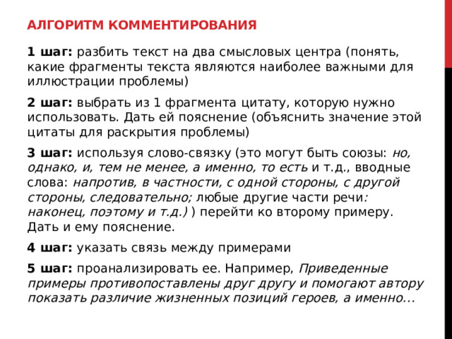 Алгоритм комментирования 1 шаг: разбить текст на два смысловых центра (понять, какие фрагменты текста являются наиболее важными для иллюстрации проблемы) 2 шаг: выбрать из 1 фрагмента цитату, которую нужно использовать. Дать ей пояснение (объяснить значение этой цитаты для раскрытия проблемы) 3 шаг: используя слово-связку (это могут быть союзы: но, однако, и, тем не менее, а именно, то есть и т.д., вводные слова: напротив, в частности, с одной стороны, с другой стороны, следовательно; любые другие части речи : наконец, поэтому и т.д.) ) перейти ко второму примеру. Дать и ему пояснение. 4 шаг: указать связь между примерами 5 шаг: проанализировать ее. Например, Приведенные примеры противопоставлены друг другу и помогают автору показать различие жизненных позиций героев, а именно… 