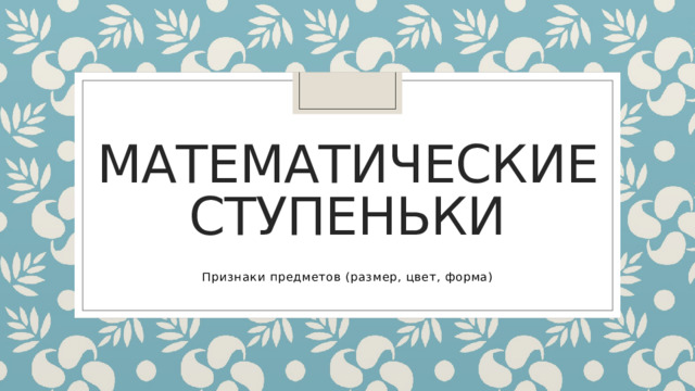 Математические ступеньки Признаки предметов (размер, цвет, форма) 