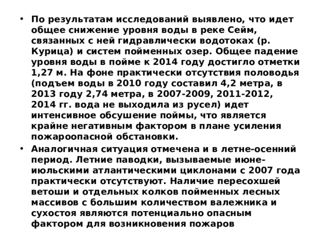 По результатам исследований выявлено, что идет общее снижение уровня воды в реке Сейм, связанных с ней гидравлически водотоках (р. Курица) и систем пойменных озер. Общее падение уровня воды в пойме к 2014 году достигло отметки 1,27 м. На фоне практически отсутствия половодья (подъем воды в 2010 году составил 4,2 метра, в 2013 году 2,74 метра, в 2007-2009, 2011-2012, 2014 гг. вода не выходила из русел) идет интенсивное обсушение поймы, что является крайне негативным фактором в плане усиления пожароопасной обстановки. Аналогичная ситуация отмечена и в летне-осенний период. Летние паводки, вызываемые июне-июльскими атлантическими циклонами с 2007 года практически отсутствуют. Наличие пересохшей ветоши и отдельных колков пойменных лесных массивов с большим количеством валежника и сухостоя являются потенциально опасным фактором для возникновения пожаров 