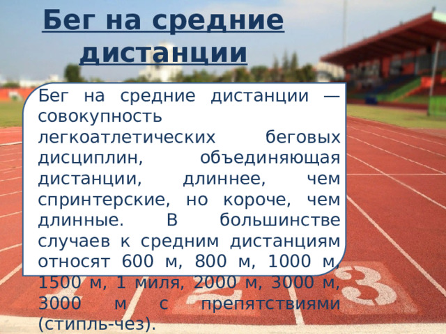 Бег на средние дистанции Бег на средние дистанции — совокупность легкоатлетических беговых дисциплин, объединяющая дистанции, длиннее, чем спринтерские, но короче, чем длинные. В большинстве случаев к средним дистанциям относят 600 м, 800 м, 1000 м, 1500 м, 1 миля, 2000 м, 3000 м, 3000 м с препятствиями (стипль-чез). 