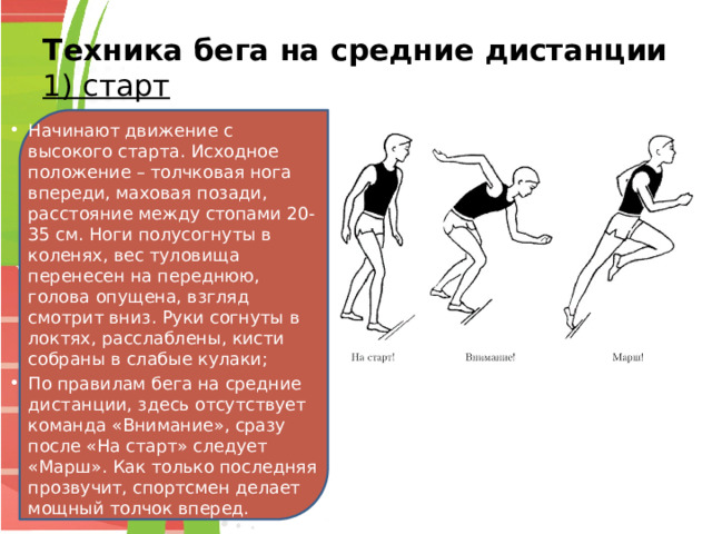 Техника бега на средние дистанции  1) старт Начинают движение с высокого старта. Исходное положение – толчковая нога впереди, маховая позади, расстояние между стопами 20-35 см. Ноги полусогнуты в коленях, вес туловища перенесен на переднюю, голова опущена, взгляд смотрит вниз. Руки согнуты в локтях, расслаблены, кисти собраны в слабые кулаки; По правилам бега на средние дистанции, здесь отсутствует команда «Внимание», сразу после «На старт» следует «Марш». Как только последняя прозвучит, спортсмен делает мощный толчок вперед. 