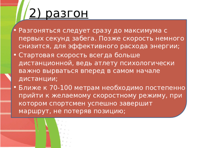 2) разгон Разгоняться следует сразу до максимума с первых секунд забега. Позже скорость немного снизится, для эффективного расхода энергии; Стартовая скорость всегда больше дистанционной, ведь атлету психологически важно вырваться вперед в самом начале дистанции; Ближе к 70-100 метрам необходимо постепенно прийти к желаемому скоростному режиму, при котором спортсмен успешно завершит маршрут, не потеряв позицию; 