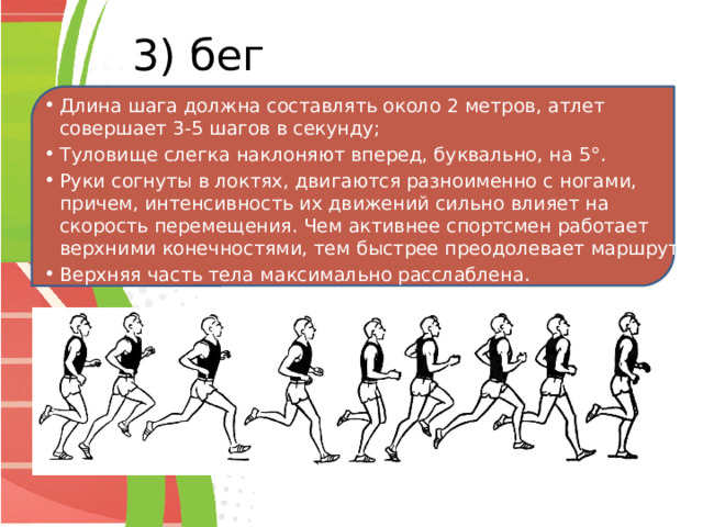 3) бег Длина шага должна составлять около 2 метров, атлет совершает 3-5 шагов в секунду; Туловище слегка наклоняют вперед, буквально, на 5°. Руки согнуты в локтях, двигаются разноименно с ногами, причем, интенсивность их движений сильно влияет на скорость перемещения. Чем активнее спортсмен работает верхними конечностями, тем быстрее преодолевает маршрут; Верхняя часть тела максимально расслаблена. 