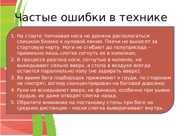 Частые ошибки в технике На старте толчковая нога не должна располагаться слишком близко к нулевой линии. Плечи не выносят за стартовую черту. Ноги не сгибают до полуприседа – правильно лишь слегка согнуть их в коленках; В процессе разгона ноги, согнутые в коленях, не выкидывают сильно вверх, а стопа в воздухе всегда остается параллельно полу (не задирать вверх); Во время бега подбородок прижимают к груди, по сторонам не смотрят, взгляд сконцентрирован на беговой дорожке; Руки не вскидывают вверх, на финише, особенно при рывке грудью, их даже отводят слегка назад. Обратите внимание на постановку стопы при беге на средние дистанции – носки слегка выворачивают внутрь. 