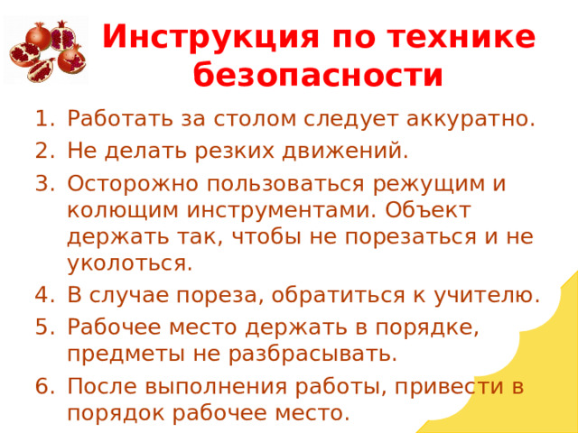 Инструкция по технике безопасности Работать за столом следует аккуратно. Не делать резких движений. Осторожно пользоваться режущим и колющим инструментами. Объект держать так, чтобы не порезаться и не уколоться. В случае пореза, обратиться к учителю. Рабочее место держать в порядке, предметы не разбрасывать. После выполнения работы, привести в порядок рабочее место. 