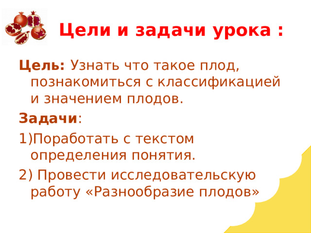 Цели и задачи урока : Цель: Узнать что такое плод, познакомиться с классификацией и значением плодов. Задачи : 1)Поработать с текстом определения понятия. 2) Провести исследовательскую работу «Разнообразие плодов» 