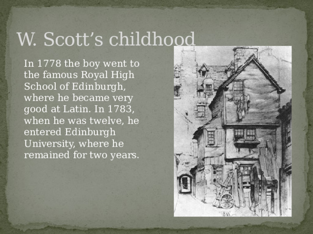 W. Scott’s childhood In 1778 the boy went to the famous Royal High School of Edinburgh, where he became very good at Latin. In 1783, when he was twelve, he entered Edinburgh University, where he remained for two years. 