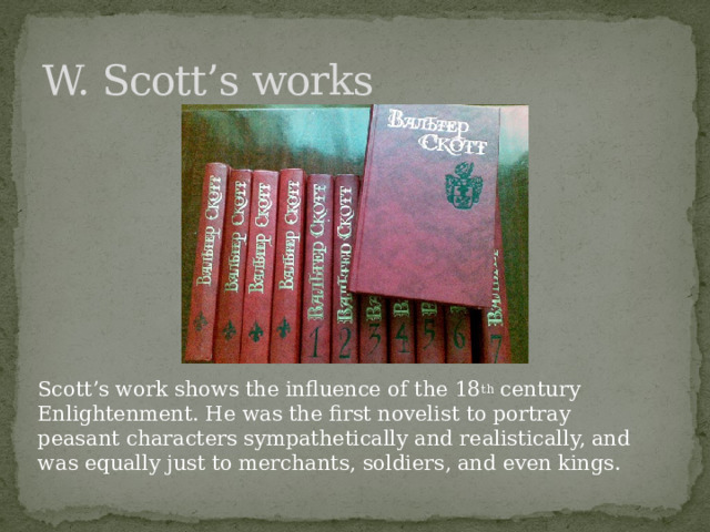 W. Scott’s works Scott’s work shows the influence of the 18 th century Enlightenment. He was the first novelist to portray peasant characters sympathetically and realistically, and was equally just to merchants, soldiers, and even kings. 