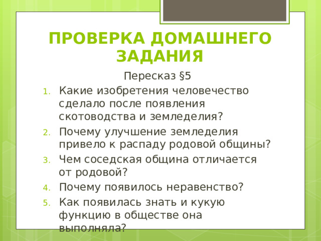 ПРОВЕРКА ДОМАШНЕГО ЗАДАНИЯ Пересказ §5 Какие изобретения человечество сделало после появления скотоводства и земледелия? Почему улучшение земледелия привело к распаду родовой общины? Чем соседская община отличается от родовой? Почему появилось неравенство? Как появилась знать и кукую функцию в обществе она выполняла? 