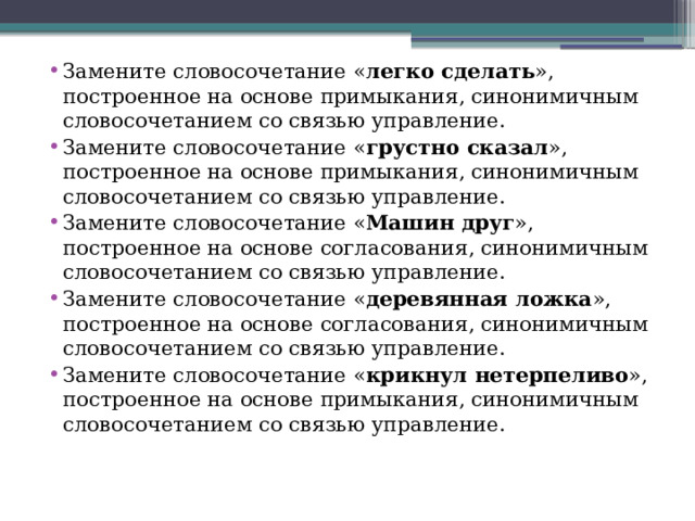 Замените словосочетание « легко сделать », построенное на основе примыкания, синонимичным словосочетанием со связью управление.  Замените словосочетание « грустно сказал », построенное на основе примыкания, синонимичным словосочетанием со связью управление. Замените словосочетание « Машин друг », построенное на основе согласования, синонимичным словосочетанием со связью управление. Замените словосочетание « деревянная ложка », построенное на основе согласования, синонимичным словосочетанием со связью управление. Замените словосочетание « крикнул нетерпеливо », построенное на основе примыкания, синонимичным словосочетанием со связью управление. 