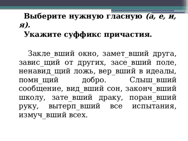  Выберите нужную гласную  (а, е, и, я).    Укажите суффикс причастия.  Закле_вший окно, замет_вший друга, завис_щий от других, засе_вший поле, ненавид_щий ложь, вер_вший в идеалы, помн_щий добро. Слыш_вший сообщение, вид_вший сон, законч_вший школу, зате_вший драку, поран_вший руку, вытерп_вший все испытания, измуч_вший всех. 