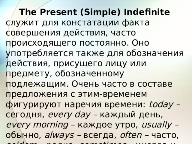 The Present (Simple) Indefinite  служит для констатации факта совершения действия, часто происходящего постоянно. Оно употребляется также для обозначения действия, присущего лицу или предмету, обозначенному подлежащим. Очень часто в составе предложения с этим-временем фигурируют наречия времени: today – сегодня, every day – каждый день, every morning – каждое утро, usually – обычно, always – всегда, often – часто, seldom – редко, sometimes – иногда и др. 