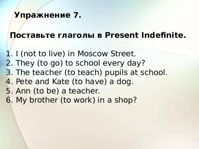 Упражнение 7.  Поставьте глаголы в Present Indefinite. 1. I (not to live) in Moscow Street. 2. They (to go) to school every day? 3. The teacher (to teach) pupils at school. 4. Pete and Kate (to have) a dog. 5. Ann (to be) a teacher. 6. My brother (to work) in a shop? 